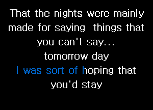 That the nights were mainly
made for saying things that
you can't say...
tomorrow day
I was sort of hoping that
you'd stay