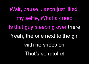 Wait, pause, Jason just liked
my selfie, What a creep
Is that guy sleeping over there
Yeah, the one next to the girl
with no shoes on

That's so ratchet