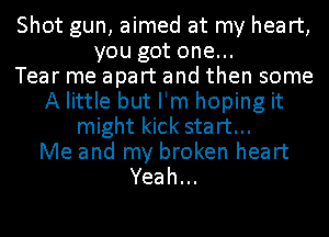 Shot gun, aimed at my heart,
you got one...

Tear me apart and then some
A little but I'm hoping it
might kick start...

Me and my broken heart
Yeah.