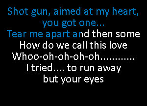 Shot gun, aimed at my heart,
you got one...

Tear me apart and then some
How do we call this love
Whoo-oh-oh-oh-oh ............
Itried.... to run away
but your eyes