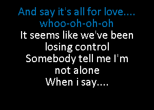 And say it's all for love....
whoo-oh-oh-oh

It seems like we've been
losing control

Somebody tell me I'm
not alone
When isay....