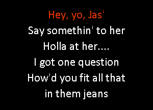 Hey, yo, Jas'
Say somethin' to her
Holla at her....

I got one question
How'd you fit all that
in them jeans