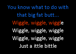 You know what to do with
that big fat butt...
Wiggle, wiggle, wiggle
Wiggle, wiggle, wiggle
Wiggle, wiggle, wiggle

Just a ittle bittle l