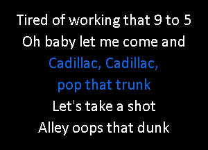 Tired of working that 9 to 5
Oh baby let me come and
Cadillac, Cadillac,
pop that trunk
Let's take a shot
Alley oops that dunk