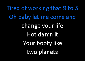 Tired of working that 9 to 5
Oh baby let me come and
change your life

Hot damn it
Your booty like
two planets