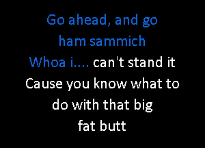 Go ahead, and go
ham sammich
Whoa i.... can't stand it

Ca use you know what to
do with that big
fat butt