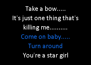Take a bow .....
It's just one thingthat's
killing me ..........

Come on baby .....
Turn around
You're a star girl