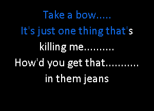 Take a bow .....
It's just one thingthat's
killing me ..........

How'd you get that ...........
in them jeans
