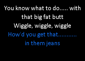 You know what to do ..... with
that big fat butt
Wiggle, wiggle, wiggle

How'd you get that ...........
in them jeans