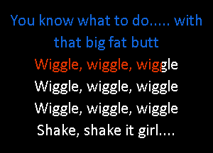 You know what to do ..... with
that big fat butt
Wiggle, wiggle, wiggle
Wiggle, wiggle, wiggle
Wiggle, wiggle, wiggle
Shake, shake it girl....