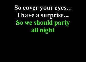 So cover your eyes...
I have a surprise...
So we should party

all night