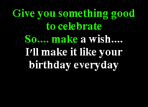 Give you something good
to celebrate
80.... make a wish....
Pll make it like your
birthday everyday