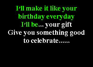 Pll make it like your
birthday everyday
Pll be... your gift
Give you something good
to celebrate ......