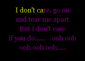 I don't care, go on
and tear me ap art
But i don't care
if you do ...... 00h 00h
00h 00h 00h .....