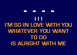 I I I
I'M 50 IN LOVE WITH YOU
WHATEVER YOU WANT
TO DO
IS ALRIGHT WITH ME