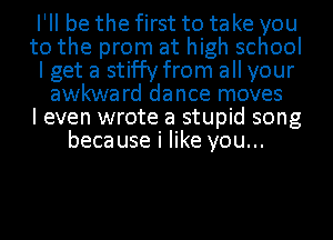 I'll be the first to take you
to the prom at high school
I get a stif'fy from all your
awkward dance moves
I even wrote a stupid song
because i like you...