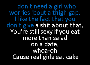 I don't need a girl who
worries Ibout a thigh ga p,

I like the fact that you
don't give a shit about that,
You're still sexy if you eat
more than salad
on a date,
whoa-oh
'Ca use real girls eat ca ke