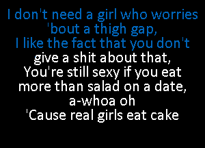 I don't need a girl who worries
Ibout a thigh gap,

I like the fact that you don't
give a shit about that,
You're still sexy if you eat
more than salad on a date,
a-whoa oh
'Ca use real girls eat ca ke
