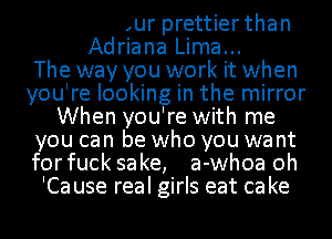 To me your prettier than
Adriana Lima...

The way you work it when
you're looking in the mirror
When you're with me
you can be who you want
forfuck sake, a-whoa oh
'Ca use real girls eat ca ke