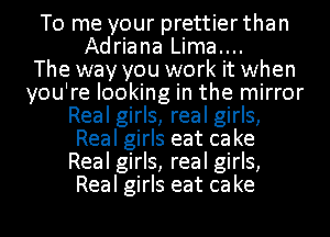 To me your prettier than
Adriana Lima....

The way you work it when
you're looking in the mirror
Real girls, real girls,
Real girls eat cake
Real girls, real girls,
Real girls eat cake