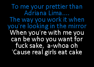 To me your prettier than
Adriana Lima....

The way you work it when
you're looking in the mirror
When you're with me you
can be who you want for
fuck sake, a-whoa oh
'Ca use real girls eat ca ke