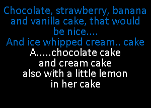 Chocolate, strawberry, banana
and vanilla cake, that would
be nice....

And ice whipped cream.. cake
A ..... chocolate cake
and cream cake
also with a little lemon
in her cake