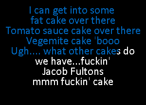 I can get into some
fat cake overthere
Tomato sa uce ca ke over there
Vegemite cake 'booo
Ugh.... what other cakes do
we have...fuckin'
Jacob Fultons
mmm fuckin' cake