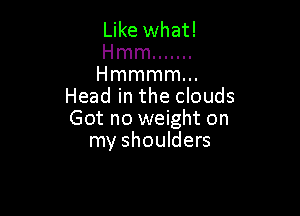 Like what!

Hmm .......

Hmmmmm
Head in the clouds

Got no weight on
my shoulders