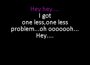 Hey hey....
I got
one less,one less
problem...oh ooooooh...

Hey....