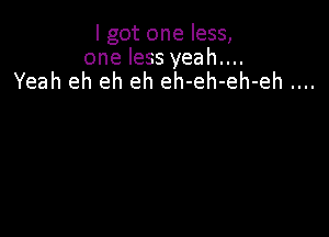 I got one less,
one less yeah....
Yeah eh eh eh eh-eh-eh-eh