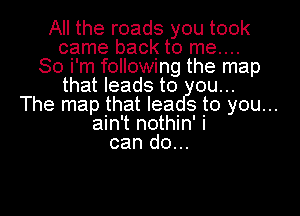 All the roads you took
came back to me....
So i'm following the map
that leads to
The map that lea s to you...
ain't nothin' i
can do...