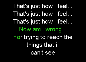 That's just how i feel...

That's just how i feel...

That's just how i feel...
Now am i wrong...

For trying to reach the
things that i
can't see