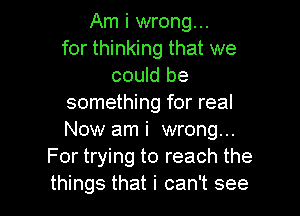 Am i wrong...
for thinking that we
could be
something for real
Now ami wrong...
For trying to reach the

things that i can't see I