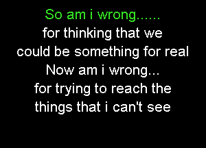 So am i wrong ......
for thinking that we
could be something for real
Now am i wrong...
for trying to reach the
things that i can't see