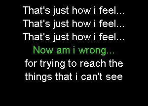 That's just how i feel...
That's just how i feel...
That's just how i feel...
Now am i wrong...
for trying to reach the
things that i can't see