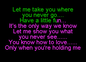 Let me take you where
ou never go....
ave a little fun...

It's the onl way we know
Let me 3 ow you what
you never see ......

You know how to love ......
Only when you're holding me