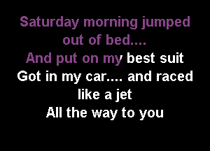 Saturday morning jumped
out of bed....
And put on my best suit

Got in my car.... and raced
like a jet
All the way to you