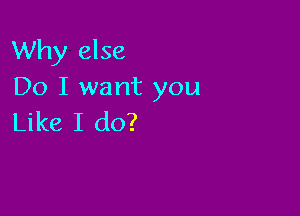 Why else
Do I want you

Like I do?