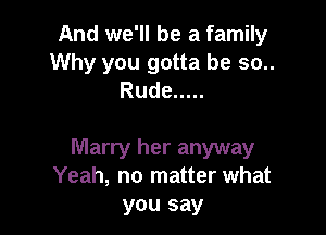 And we'll be a family
Why you gotta be so..
Rude .....

Marry her anyway
Yeah, no matter what
you say