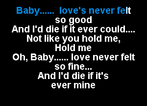 Baby ...... love's never felt
so good
And I'd die if it ever could....
Not like you hold me,
Hold me
Oh, Baby ...... love never felt
so fine...
And I'd die if it's
ever mine