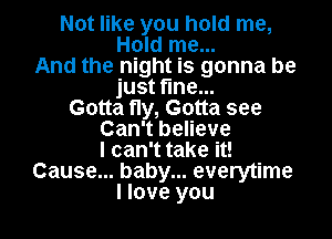 Not like you hold me,
Hold me...
And the night is gonna be
just fine...
Gotta fly, Gotta see
Can't believe
I can't take it!
Cause... baby... everytime
I love you