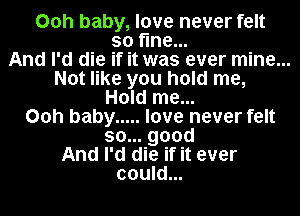 00h baby, love never felt
so fine...

And I'd die if it was ever mine...

Not like you hold me,

Hold me...
00h baby ..... love never felt
so... good

And I'd die if it ever
could...