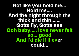 Not like you hold me...
Hold me....

And the night through the
thick and thin .......
Gotta fly, Gotta see
00h baby ..... love never felt
so... good
And I'd die if it ever
could...