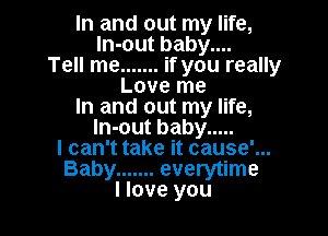 In and out my life,
ln-out baby....
Tell me ....... if you really
Love me
In and out my life,

In-out baby .....
I can't take it cause'...

Baby ....... everytime
I love you