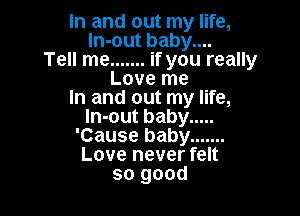 In and out my life,
ln-out baby....
Tell me ....... if you really
Love me
In and out my life,

In-out baby .....
'Cause baby .......
Love never felt
so good