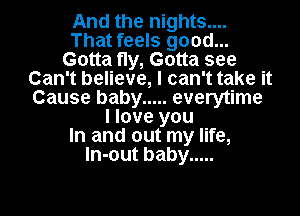 And the nights....
That feels good...
Gotta fly, Gotta see
Can't believe, I can't take it
Cause baby ..... everytime
I love you
In and out my life,
ln-out baby .....