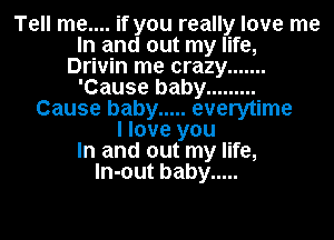 Tell me.... if you really love me
In and out my life,
Drivin me crazy .......
'Cause baby .........
Cause baby ..... everytime
I love you
In and out my life,
ln-out baby .....