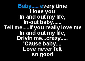 Baby ..... every time
I love you
In and out my life,
ln-out baby ......

Tell me ..... if you really love me
In and out my life,
Drivin me...crazy .....
'Cause baby....

Love never felt
so good