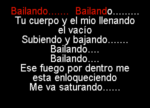 Bailando ....... Bailando .........
Tu cuerpo y el mio Ilenando
el vacio
Subiendo bajando .......
Bai ando....
Bailando....

Ese fuego por dentro me
esta enloqueciendo
Me va saturando ......