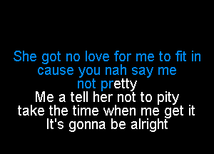 She got no love for me to fit in
cause you nah say me
not pretty
Me a tell her not to pity
take the time when me get it
It's gonna be alright